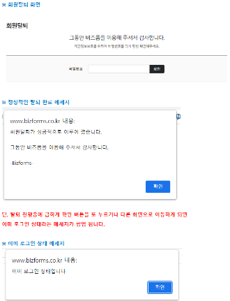 회원탈퇴 화면 1 // ※ 회원탈퇴 화면 // 회원탈퇴 // 그동안 비즈폼을 이용해 주셔서 감사합니다. // 개인정보보호를 위하여 비밀번호를 다시 한번 확인해주세요. // 비밀번호 // 확인 // ※ 정상적인 탈퇴 완료 메세지 // www.bizforms.co.kr 내용: // 회원탈퇴가 성공적으로 이루어 졌습니다. // 그동안 비즈폼을 이용해 주셔서 감사합니다. // -Bizforms- // 확인 // 단, 탈퇴 진행중에 급하게 확인 버튼을 또 누르거나 다른 화면으로 이동하게 되면 // 이미 로그인 상태라는 메세지가 팝업 됩니다. // ※ 이미 로그인 상태 메세지 // www.bizforms.co.kr 내용: // 이미 로그인 상태입니다 // 확인