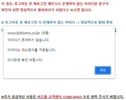 회원탈퇴 화면 2 // 이 경우, 로그아웃 후 재로그인 해주시고 존재하지 않는 아이디란 문구가 // 확인이 되면 정상적으로 탈퇴처리가 되었다고 보시면 됩니다. // ※ 로그아웃 후 재로그인 시 존재하지 않는 아이디 → 정상적으로 탈퇴 완료 // www.bizforms.co.kr 내용: // 아이디가 존재하지 않습니다. // 아이디는 대소문자를 구분합니다. // 다시한번 확인 바랍니다. // 확인 // ※추가 궁금하신 사항은 비즈폼 고객센터 (1588-8443) 으로 연락 주시기 바랍니다.